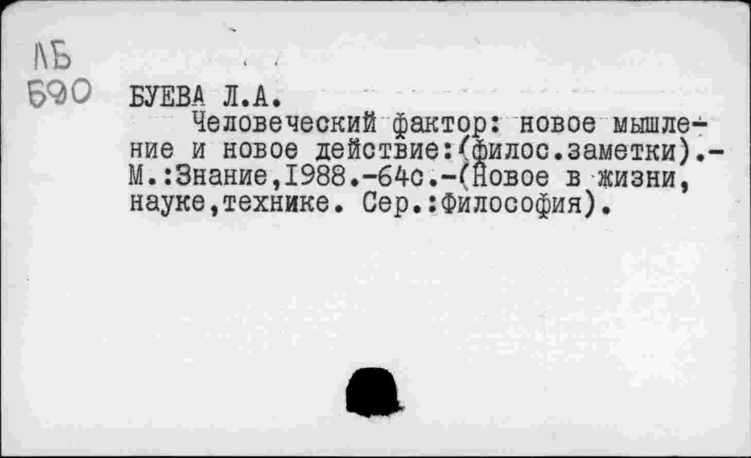 ﻿1\Б
Б90
БУЕВА Л.А.
Человеческий фактор: новое мьпиле ние и новое действие:''филее, заметки) М.:Знание,1988.-64с.-(Новое в жизни, науке,технике. Сер.:Философия).